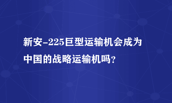 新安-225巨型运输机会成为中国的战略运输机吗？