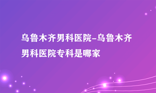 乌鲁木齐男科医院-乌鲁木齐男科医院专科是哪家