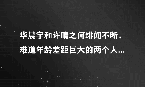 华晨宇和许晴之间绯闻不断，难道年龄差距巨大的两个人真的相恋了吗？