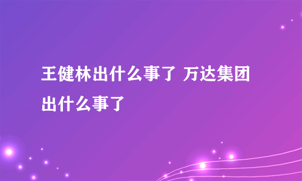 王健林出什么事了 万达集团出什么事了