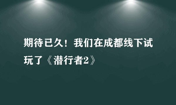 期待已久！我们在成都线下试玩了《潜行者2》