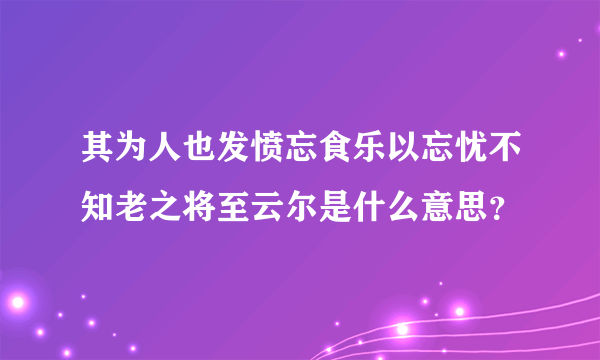 其为人也发愤忘食乐以忘忧不知老之将至云尔是什么意思？