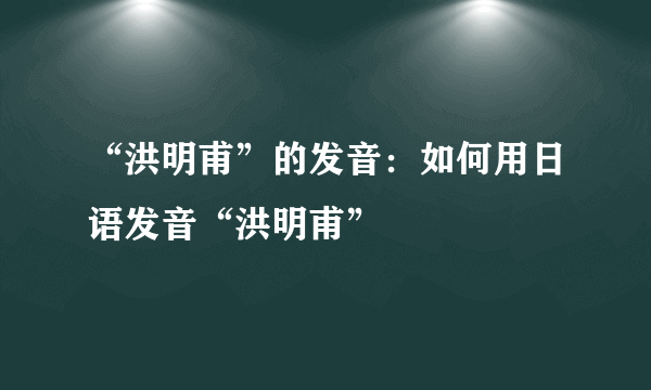 “洪明甫”的发音：如何用日语发音“洪明甫”