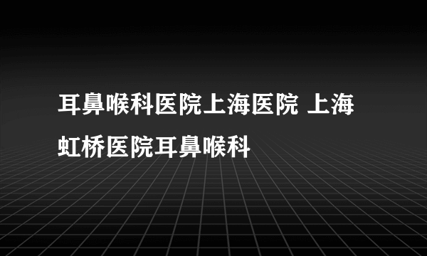 耳鼻喉科医院上海医院 上海虹桥医院耳鼻喉科