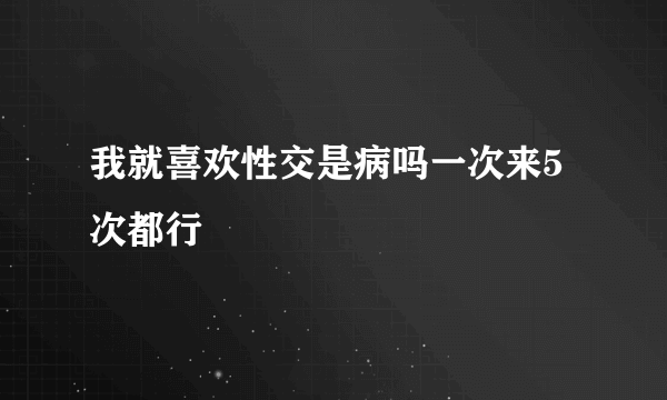 我就喜欢性交是病吗一次来5次都行