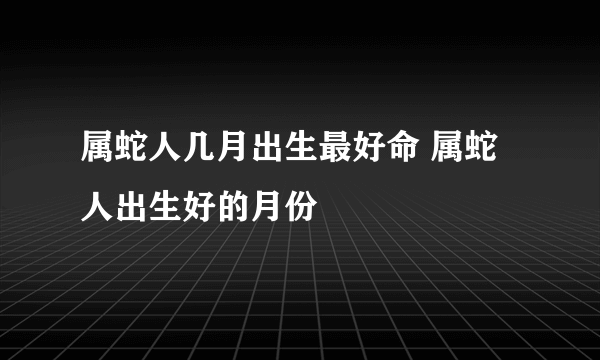 属蛇人几月出生最好命 属蛇人出生好的月份