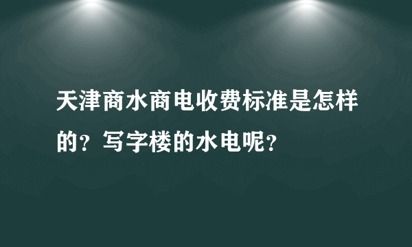 天津商水商电收费标准是怎样的？写字楼的水电呢？