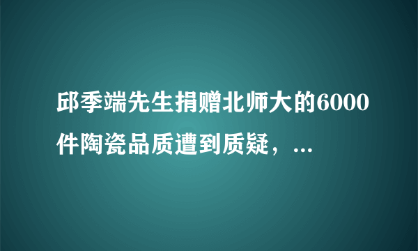 邱季端先生捐赠北师大的6000件陶瓷品质遭到质疑，这件事你们怎么看？