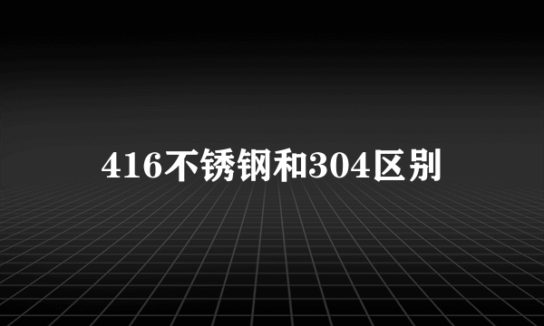 416不锈钢和304区别