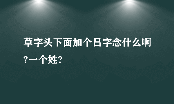 草字头下面加个吕字念什么啊?一个姓?