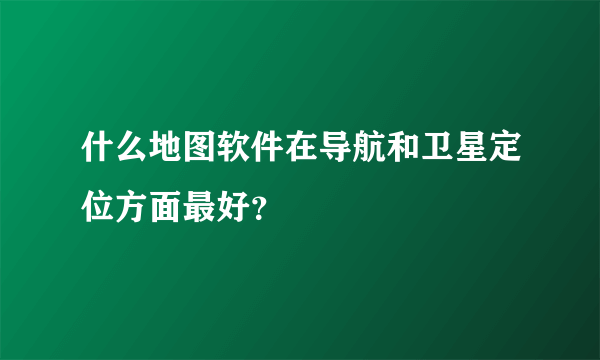 什么地图软件在导航和卫星定位方面最好？