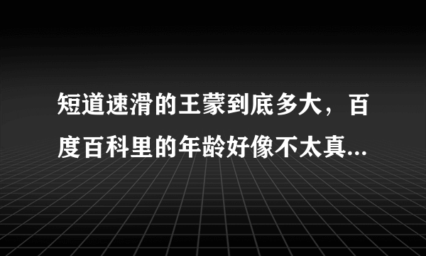 短道速滑的王蒙到底多大，百度百科里的年龄好像不太真实哦...