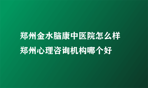 郑州金水脑康中医院怎么样 郑州心理咨询机构哪个好