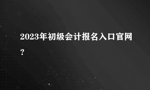 2023年初级会计报名入口官网？