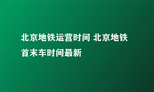 北京地铁运营时间 北京地铁首末车时间最新