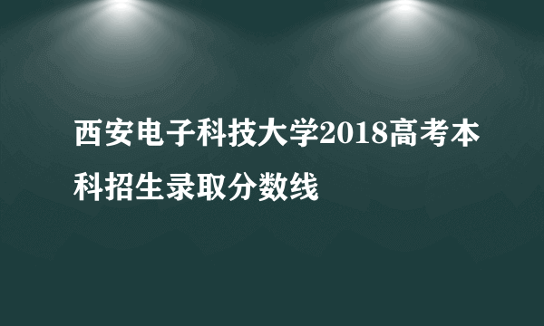 西安电子科技大学2018高考本科招生录取分数线