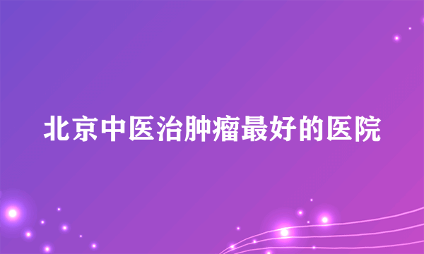 北京中医治肿瘤最好的医院