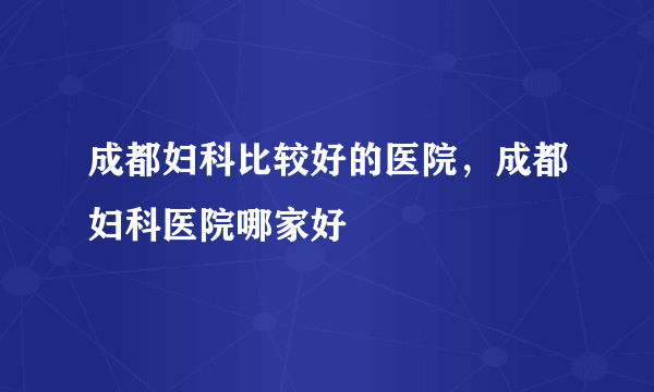 成都妇科比较好的医院，成都妇科医院哪家好