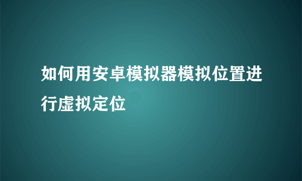 如何用安卓模拟器模拟位置进行虚拟定位