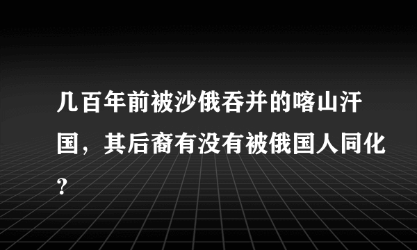 几百年前被沙俄吞并的喀山汗国，其后裔有没有被俄国人同化？