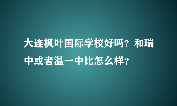 大连枫叶国际学校好吗？和瑞中或者温一中比怎么样？