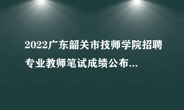 2022广东韶关市技师学院招聘专业教师笔试成绩公布及面试通知