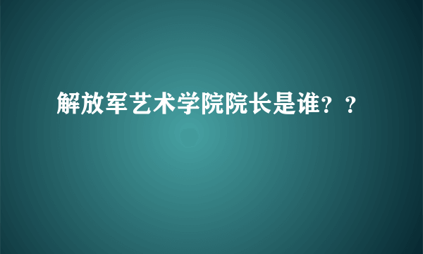 解放军艺术学院院长是谁？？