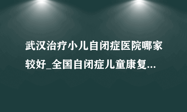 武汉治疗小儿自闭症医院哪家较好_全国自闭症儿童康复湖北机构_武汉天佑儿童医院