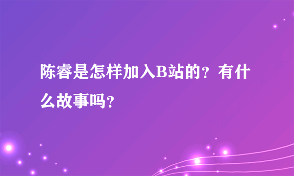 陈睿是怎样加入B站的？有什么故事吗？