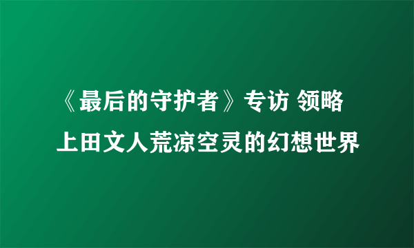 《最后的守护者》专访 领略上田文人荒凉空灵的幻想世界