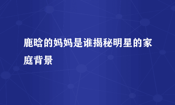 鹿晗的妈妈是谁揭秘明星的家庭背景