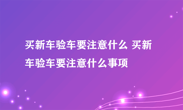 买新车验车要注意什么 买新车验车要注意什么事项