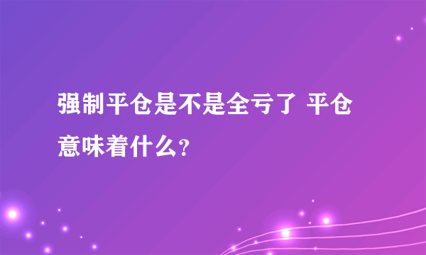 强制平仓是不是全亏了 平仓意味着什么？