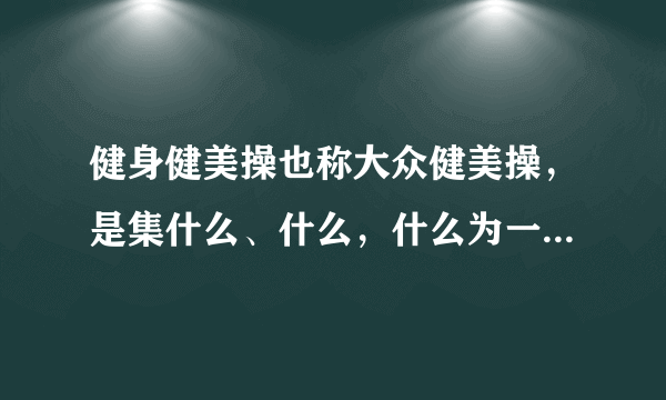 健身健美操也称大众健美操，是集什么、什么，什么为一体的群众性，普及性健身运动项目？