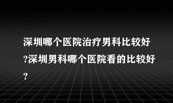 深圳哪个医院治疗男科比较好?深圳男科哪个医院看的比较好?