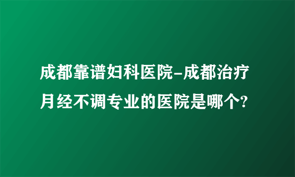 成都靠谱妇科医院-成都治疗月经不调专业的医院是哪个?