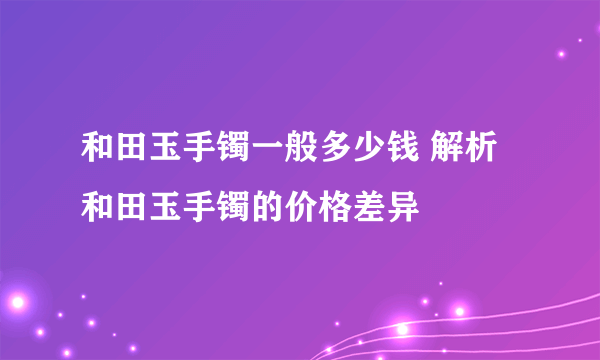 和田玉手镯一般多少钱 解析和田玉手镯的价格差异