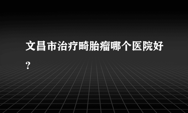 文昌市治疗畸胎瘤哪个医院好？