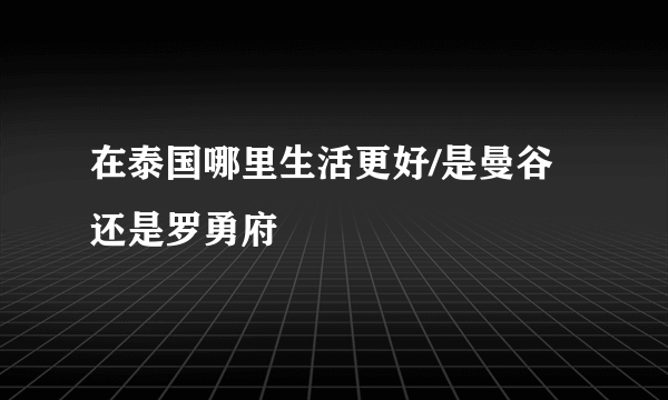 在泰国哪里生活更好/是曼谷还是罗勇府