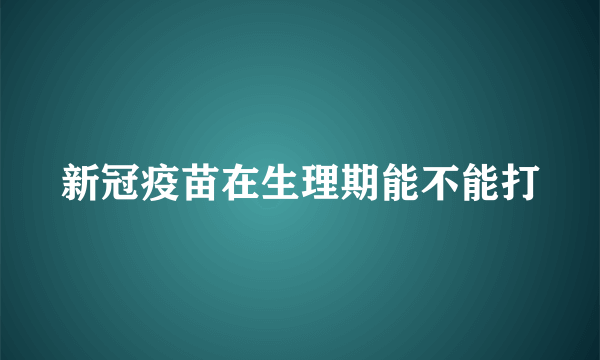 新冠疫苗在生理期能不能打