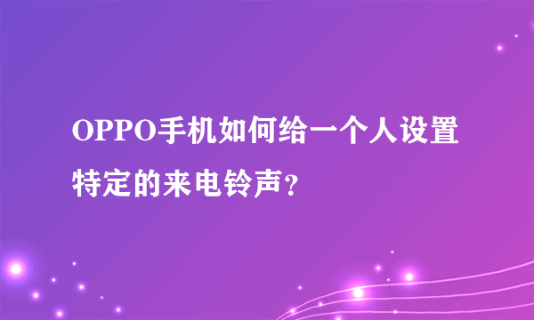 OPPO手机如何给一个人设置特定的来电铃声？