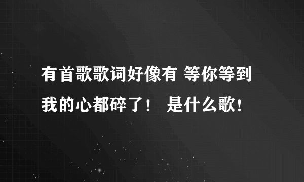 有首歌歌词好像有 等你等到我的心都碎了！ 是什么歌！