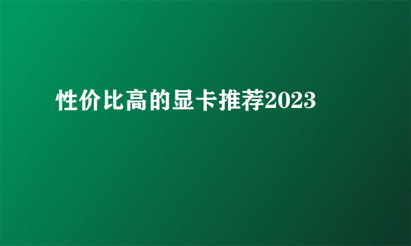 性价比高的显卡推荐2023