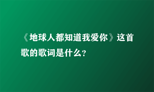 《地球人都知道我爱你》这首歌的歌词是什么？