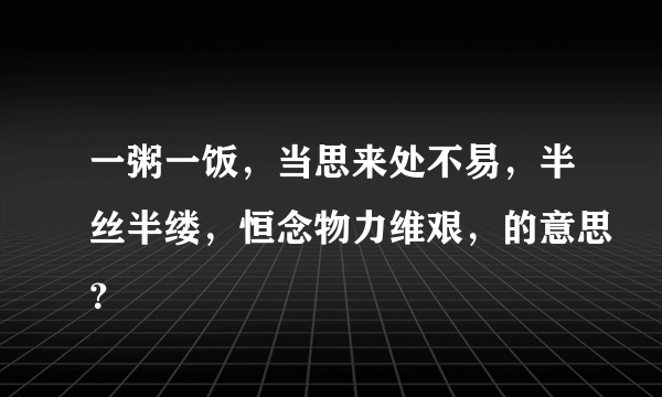 一粥一饭，当思来处不易，半丝半缕，恒念物力维艰，的意思？