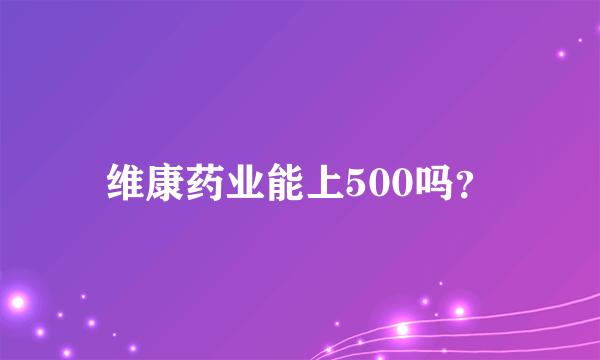 维康药业能上500吗？