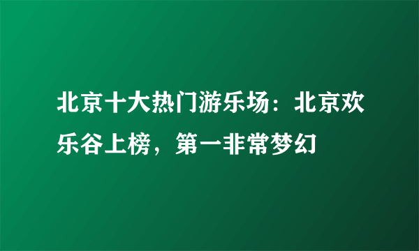 北京十大热门游乐场：北京欢乐谷上榜，第一非常梦幻