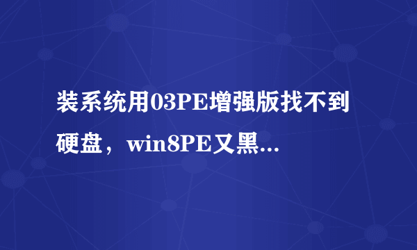 装系统用03PE增强版找不到硬盘，win8PE又黑屏，求助