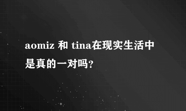 aomiz 和 tina在现实生活中是真的一对吗？