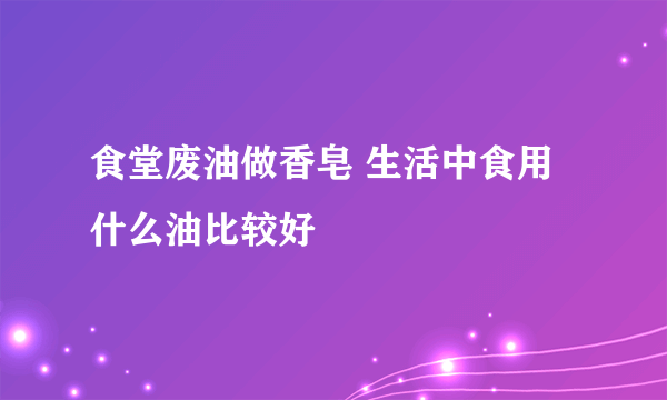 食堂废油做香皂 生活中食用什么油比较好